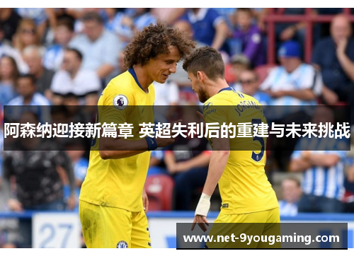 阿森纳迎接新篇章 英超失利后的重建与未来挑战